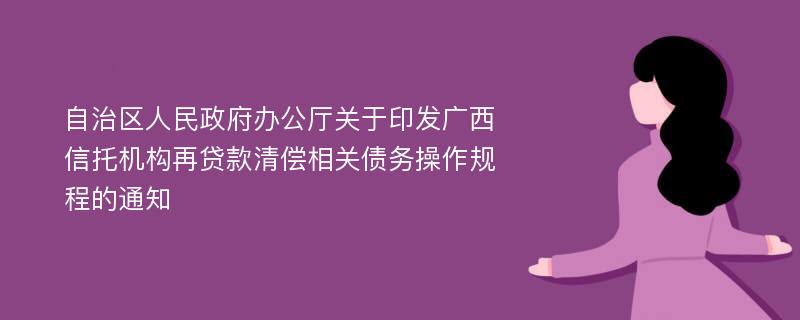 自治区人民政府办公厅关于印发广西信托机构再贷款清偿相关债务操作规程的通知