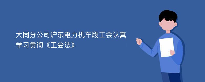 大同分公司沪东电力机车段工会认真学习贯彻《工会法》