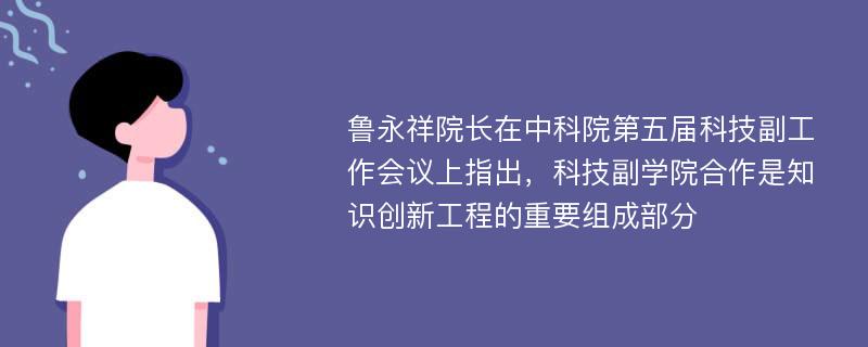 鲁永祥院长在中科院第五届科技副工作会议上指出，科技副学院合作是知识创新工程的重要组成部分