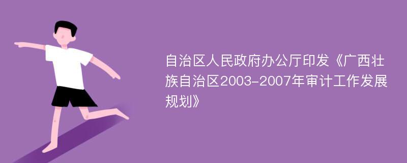 自治区人民政府办公厅印发《广西壮族自治区2003-2007年审计工作发展规划》