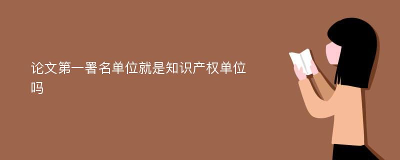 论文第一署名单位就是知识产权单位吗