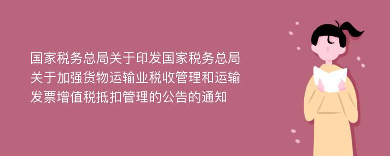 国家税务总局关于印发国家税务总局关于加强货物运输业税收管理和运输发票增值税抵扣管理的公告的通知