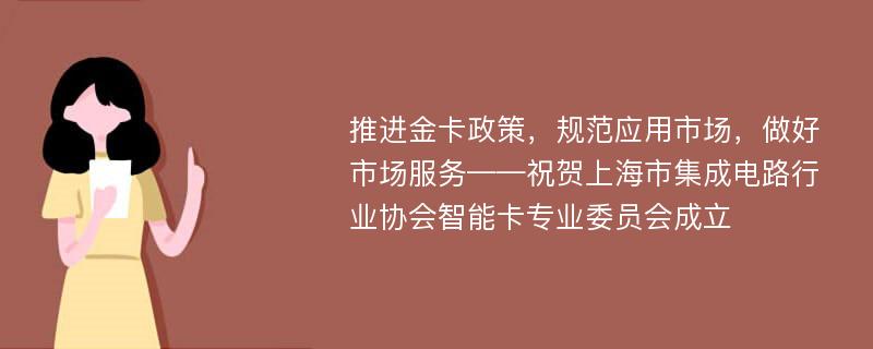 推进金卡政策，规范应用市场，做好市场服务——祝贺上海市集成电路行业协会智能卡专业委员会成立