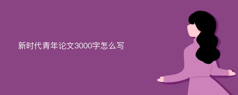 新时代青年论文3000字怎么写