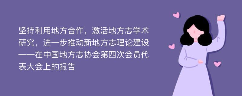 坚持利用地方合作，激活地方志学术研究，进一步推动新地方志理论建设——在中国地方志协会第四次会员代表大会上的报告