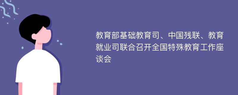 教育部基础教育司、中国残联、教育就业司联合召开全国特殊教育工作座谈会