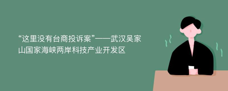 “这里没有台商投诉案”——武汉吴家山国家海峡两岸科技产业开发区