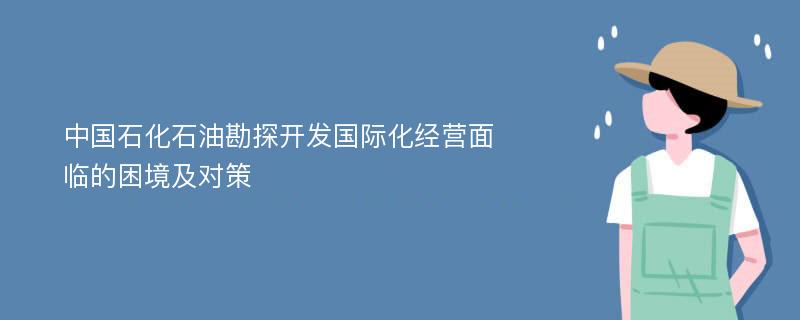 中国石化石油勘探开发国际化经营面临的困境及对策