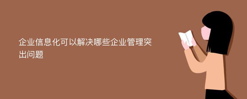 企业信息化可以解决哪些企业管理突出问题