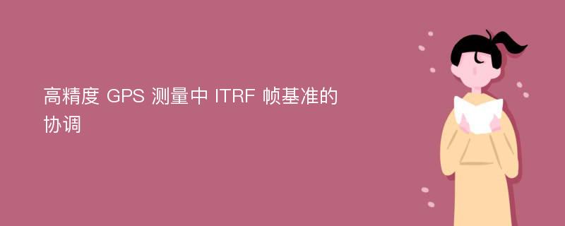 高精度 GPS 测量中 ITRF 帧基准的协调