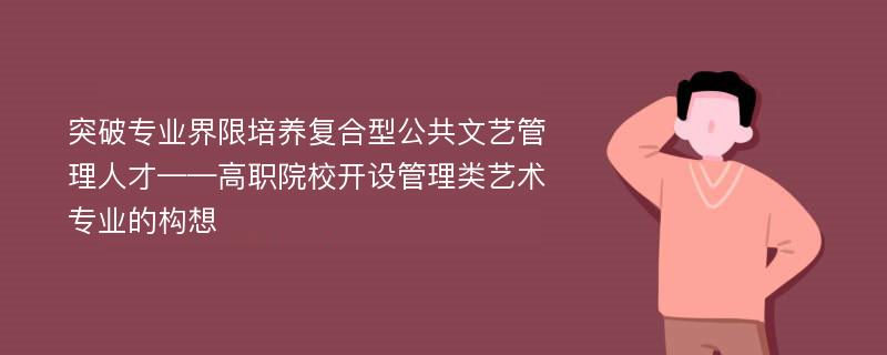 突破专业界限培养复合型公共文艺管理人才——高职院校开设管理类艺术专业的构想