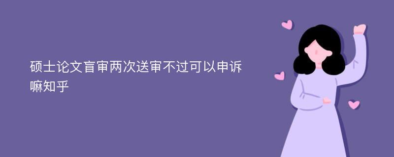 硕士论文盲审两次送审不过可以申诉嘛知乎