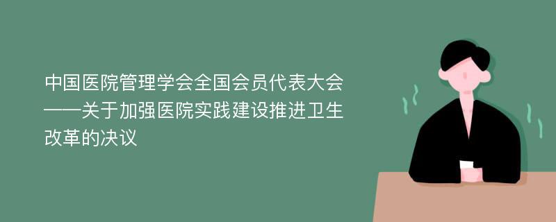 中国医院管理学会全国会员代表大会——关于加强医院实践建设推进卫生改革的决议