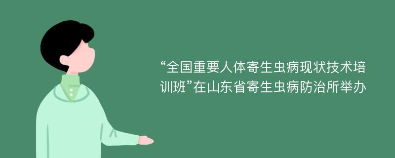 “全国重要人体寄生虫病现状技术培训班”在山东省寄生虫病防治所举办