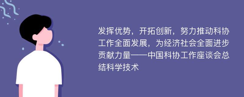 发挥优势，开拓创新，努力推动科协工作全面发展，为经济社会全面进步贡献力量——中国科协工作座谈会总结科学技术