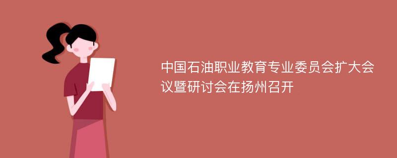 中国石油职业教育专业委员会扩大会议暨研讨会在扬州召开