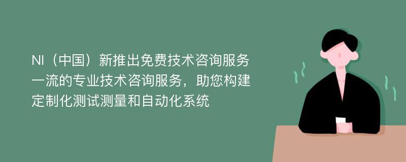 NI（中国）新推出免费技术咨询服务一流的专业技术咨询服务，助您构建定制化测试测量和自动化系统