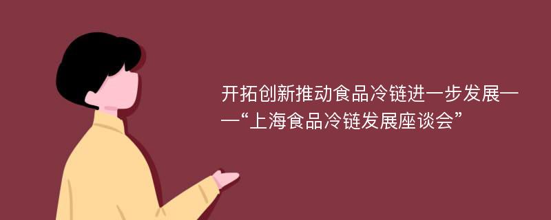 开拓创新推动食品冷链进一步发展——“上海食品冷链发展座谈会”