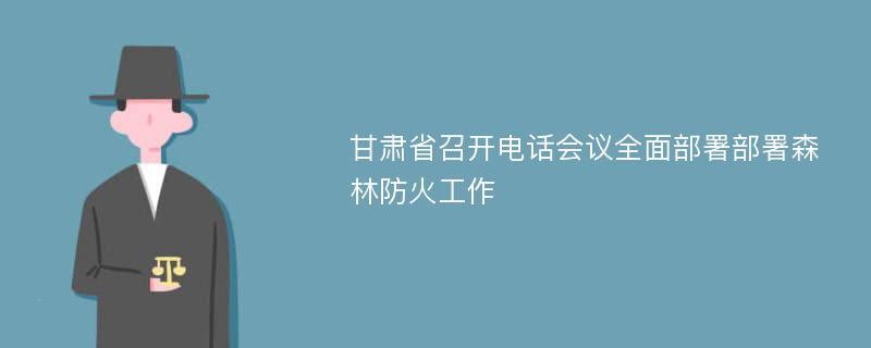 甘肃省召开电话会议全面部署部署森林防火工作