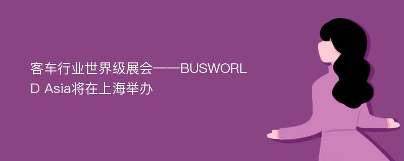 客车行业世界级展会——BUSWORLD Asia将在上海举办